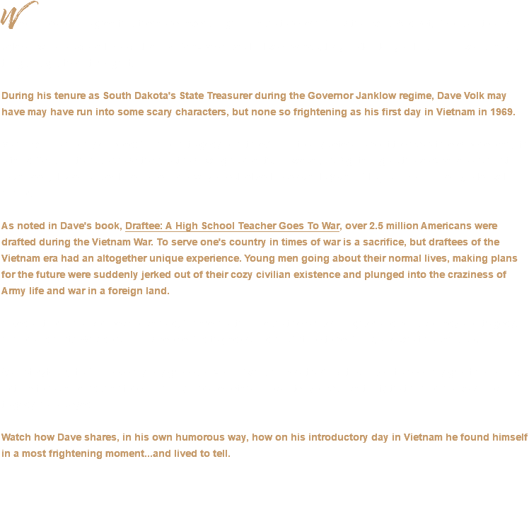 We’d probably all agree that there are fewer things in life that are less funny than war. And yet, if you talk to any veteran who has gone through the horrific experiences that war breeds, they’ll often tell you that humor was the only thing that got them through it. During his tenure as South Dakota's State Treasurer during the Governor Janklow regime, Dave Volk may have may have run into some scary characters, but none so frightening as his first day in Vietnam in 1969. Mark Twain famously quipped: “Humor is tragedy plus time.” Talk to any veteran about their war-time experiences, it’s often difficult for them to share the most harrowing moments. However, as frightening as those experiences must have been, it seems over time some find a way anesthetize those events (even if it’s just for a moment), often with humor. As noted in Dave's book, Draftee: A High School Teacher Goes To War, over 2.5 million Americans were drafted during the Vietnam War. To serve one's country in times of war is a sacrifice, but draftees of the Vietnam era had an altogether unique experience. Young men going about their normal lives, making plans for the future were suddenly jerked out of their cozy civilian existence and plunged into the craziness of Army life and war in a foreign land. Noted author Erma Bombeck once said, “There is a thin line that separates laughter and pain, comedy and tragedy, humor and hurt.” Why do so many people find tragedies and misfortune to be funny, and what makes it so? As a storyteller, it’s far above my pay grade to explain “what makes it so”. But I can tell it’s been my great honor and fortune to have heard the stories of many a brave veteran. I can tell you with certainty that humor is a way much tragedy is conveyed. Watch how Dave shares, in his own humorous way, how on his introductory day in Vietnam he found himself in a most frightening moment...and lived to tell. 