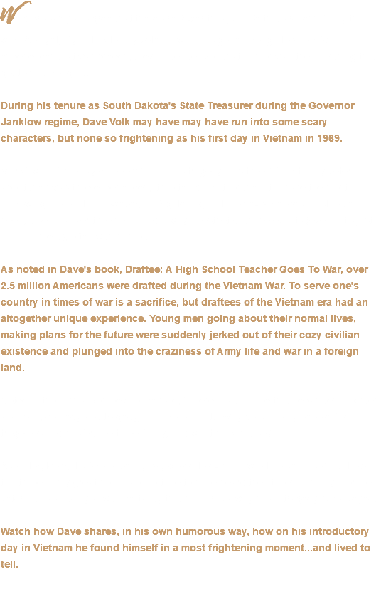 We’d probably all agree that there are fewer things in life that are less funny than war. And yet, if you talk to any veteran who has gone through the horrific experiences that war breeds, they’ll often tell you that humor was the only thing that got them through it. During his tenure as South Dakota's State Treasurer during the Governor Janklow regime, Dave Volk may have may have run into some scary characters, but none so frightening as his first day in Vietnam in 1969. Mark Twain famously quipped: “Humor is tragedy plus time.” Talk to any veteran about their war-time experiences, it’s often difficult for them to share the most harrowing moments. However, as frightening as those experiences must have been, it seems over time some find a way anesthetize those events (even if it’s just for a moment), often with humor. As noted in Dave's book, Draftee: A High School Teacher Goes To War, over 2.5 million Americans were drafted during the Vietnam War. To serve one's country in times of war is a sacrifice, but draftees of the Vietnam era had an altogether unique experience. Young men going about their normal lives, making plans for the future were suddenly jerked out of their cozy civilian existence and plunged into the craziness of Army life and war in a foreign land. Noted author Erma Bombeck once said, “There is a thin line that separates laughter and pain, comedy and tragedy, humor and hurt.” Why do so many people find tragedies and misfortune to be funny, and what makes it so? As a storyteller, it’s far above my pay grade to explain “what makes it so”. But I can tell it’s been my great honor and fortune to have heard the stories of many a brave veteran. I can tell you with certainty that humor is a way much tragedy is conveyed. Watch how Dave shares, in his own humorous way, how on his introductory day in Vietnam he found himself in a most frightening moment...and lived to tell. 