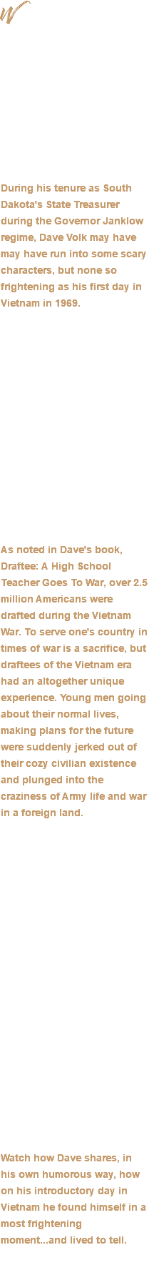 We’d probably all agree that there are fewer things in life that are less funny than war. And yet, if you talk to any veteran who has gone through the horrific experiences that war breeds, they’ll often tell you that humor was the only thing that got them through it. During his tenure as South Dakota's State Treasurer during the Governor Janklow regime, Dave Volk may have may have run into some scary characters, but none so frightening as his first day in Vietnam in 1969. Mark Twain famously quipped: “Humor is tragedy plus time.” Talk to any veteran about their war-time experiences, it’s often difficult for them to share the most harrowing moments. However, as frightening as those experiences must have been, it seems over time some find a way anesthetize those events (even if it’s just for a moment), often with humor. As noted in Dave's book, Draftee: A High School Teacher Goes To War, over 2.5 million Americans were drafted during the Vietnam War. To serve one's country in times of war is a sacrifice, but draftees of the Vietnam era had an altogether unique experience. Young men going about their normal lives, making plans for the future were suddenly jerked out of their cozy civilian existence and plunged into the craziness of Army life and war in a foreign land. Noted author Erma Bombeck once said, “There is a thin line that separates laughter and pain, comedy and tragedy, humor and hurt.” Why do so many people find tragedies and misfortune to be funny, and what makes it so? As a storyteller, it’s far above my pay grade to explain “what makes it so”. But I can tell it’s been my great honor and fortune to have heard the stories of many a brave veteran. I can tell you with certainty that humor is a way much tragedy is conveyed. Watch how Dave shares, in his own humorous way, how on his introductory day in Vietnam he found himself in a most frightening moment...and lived to tell. 